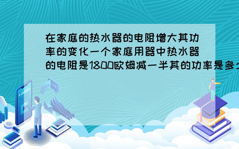 在家庭的热水器的电阻增大其功率的变化一个家庭用器中热水器的电阻是1800欧姆减一半其的功率是多少