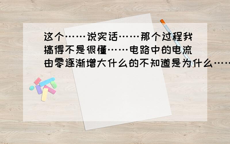 这个……说实话……那个过程我搞得不是很懂……电路中的电流由零逐渐增大什么的不知道是为什么……还有为什么电流最大的时候放电完毕啊……