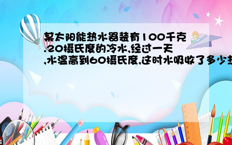 某太阳能热水器装有100千克.20摄氏度的冷水,经过一天,水温高到60摄氏度,这时水吸收了多少热