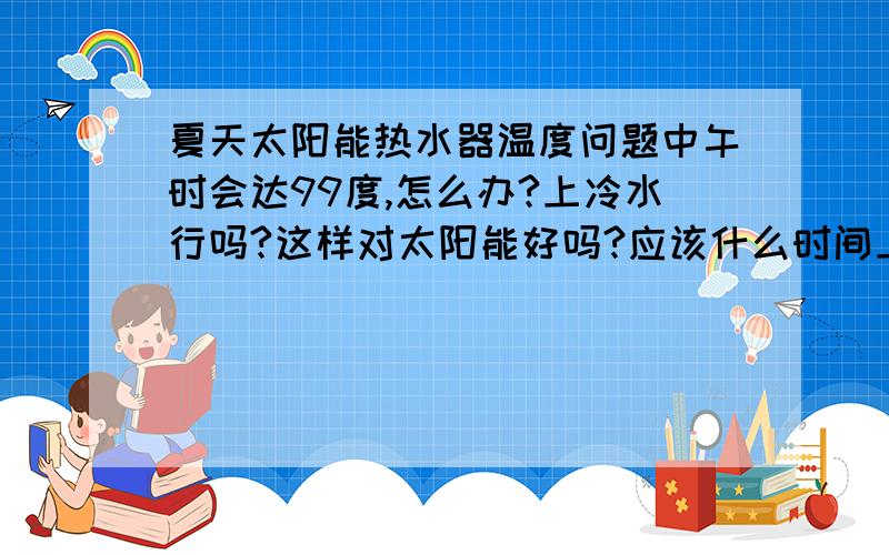 夏天太阳能热水器温度问题中午时会达99度,怎么办?上冷水行吗?这样对太阳能好吗?应该什么时间上水啊