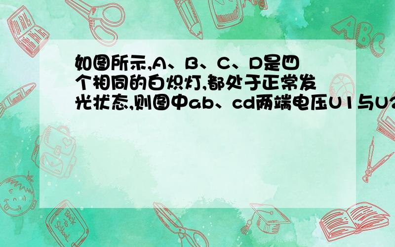 如图所示,A、B、C、D是四个相同的白炽灯,都处于正常发光状态,则图中ab、cd两端电压U1与U2之比是：[ B ]A．3∶1 B．4∶1 C．3∶2 D．2∶1求详解