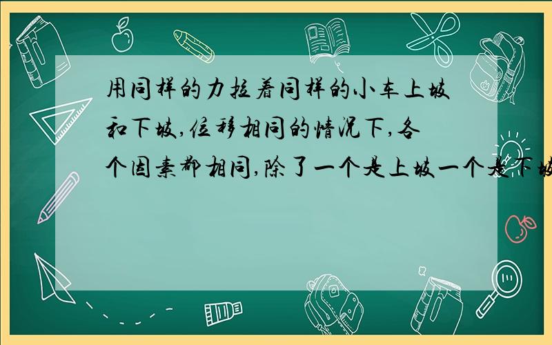 用同样的力拉着同样的小车上坡和下坡,位移相同的情况下,各个因素都相同,除了一个是上坡一个是下坡,那么这个拉力做的功的大小相等吗 若相等,那么这个物体在上坡的重力势能的增大和下