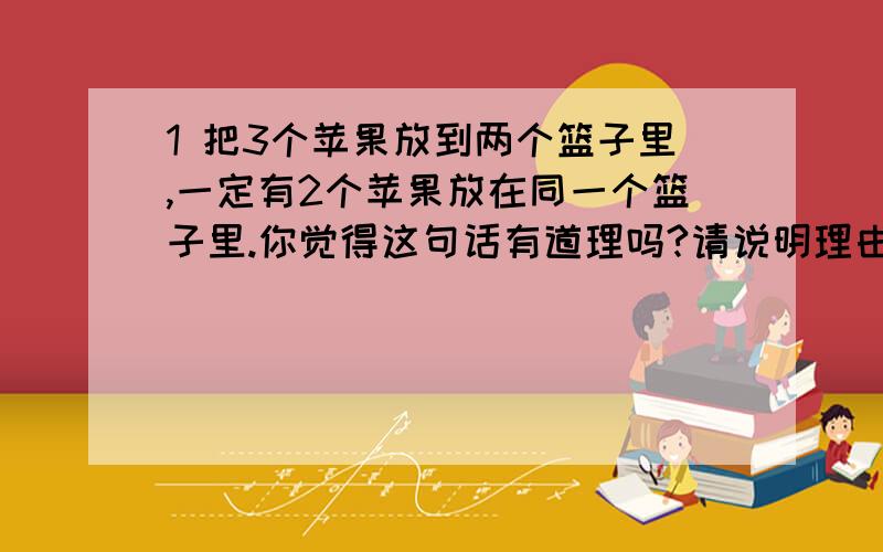 1 把3个苹果放到两个篮子里,一定有2个苹果放在同一个篮子里.你觉得这句话有道理吗?请说明理由.2 14本只求因为