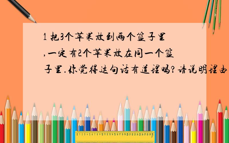 1 把3个苹果放到两个篮子里,一定有2个苹果放在同一个篮子里.你觉得这句话有道理吗?请说明理由.2、 14本图书借给4位小朋友,至少有一位小朋友可以借到4本,为什么?3 众安电影院里有293人在看