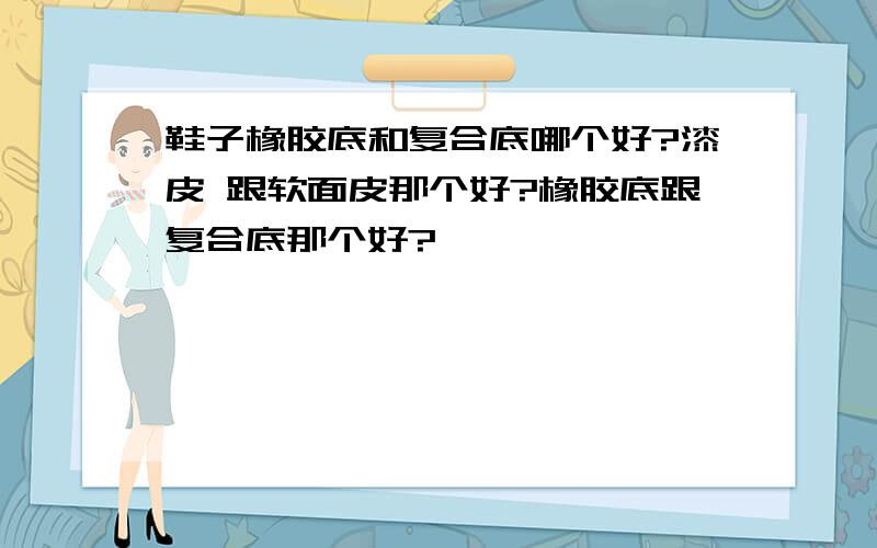 鞋子橡胶底和复合底哪个好?漆皮 跟软面皮那个好?橡胶底跟复合底那个好?