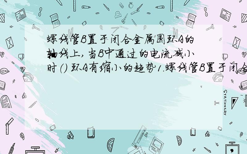 螺线管B置于闭合金属圆环A的轴线上,当B中通过的电流减小时（） 环A有缩小的趋势1.螺线管B置于闭合金属圆环A的轴线上,当B中通过的电流减小时（ 环A有缩小的趋势）分析:电流减小,磁通量减