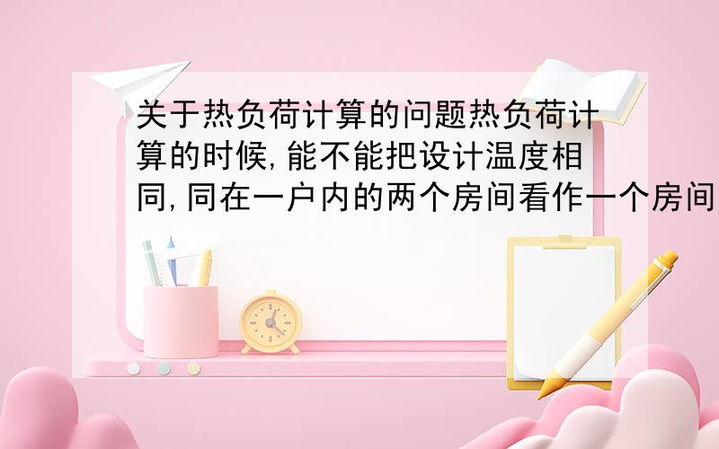 关于热负荷计算的问题热负荷计算的时候,能不能把设计温度相同,同在一户内的两个房间看作一个房间计算呢?