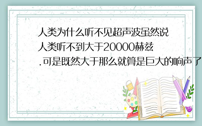 人类为什么听不见超声波虽然说人类听不到大于20000赫兹.可是既然大于那么就算是巨大的响声了.那么为什么我们的耳膜没有因为强大的震动而被震破呢..反而一点事也没有..