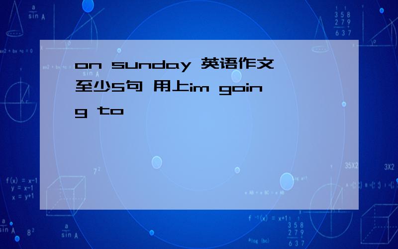 on sunday 英语作文至少5句 用上im going to