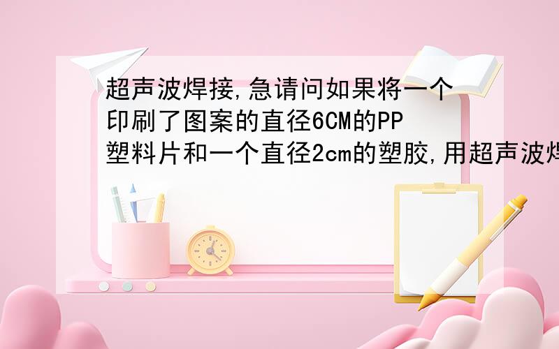 超声波焊接,急请问如果将一个印刷了图案的直径6CM的PP塑料片和一个直径2cm的塑胶,用超声波焊接在一起,是否会对PP塑料片上印刷的图案造成损坏?比如让图案起泡,膨胀等?