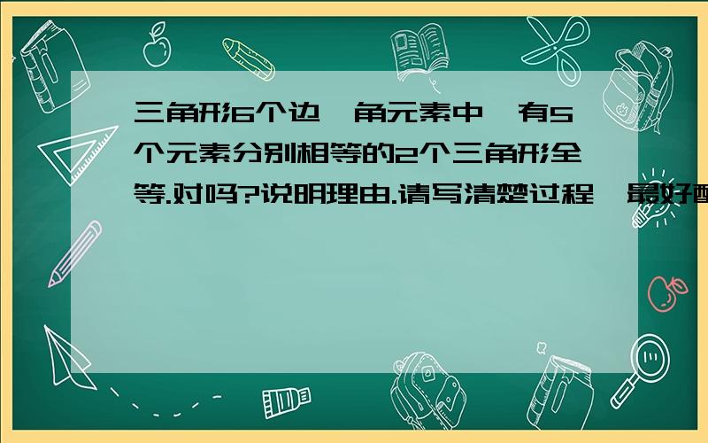 三角形6个边,角元素中,有5个元素分别相等的2个三角形全等.对吗?说明理由.请写清楚过程,最好配图,谢谢!