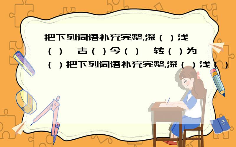 把下列词语补充完整.深（）浅（）丶古（）今（）丶转（）为（）把下列词语补充完整.深（）浅（）丶古（）今（）丶转（）为（）