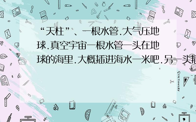 “天柱”、一根水管.大气压地球.真空宇宙一根水管一头在地球的海里.大概插进海水一米吧.另一头插到太空.大气层外.真空的地方去.假设管子里充满了水.整个都充满了水.那么这管子里的水