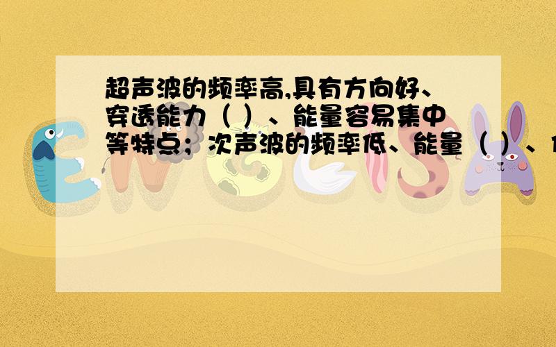 超声波的频率高,具有方向好、穿透能力（ ）、能量容易集中等特点；次声波的频率低、能量（ ）、传播的超声波的频率高,具有方向好、穿透能力（ ）、能量容易集中等特点；次声波的频