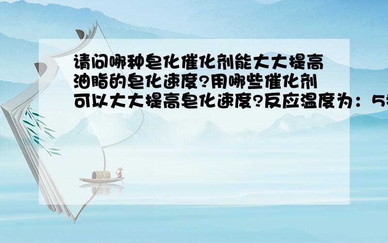 请问哪种皂化催化剂能大大提高油脂的皂化速度?用哪些催化剂可以大大提高皂化速度?反应温度为：5摄氏度；混合物浓度：烧碱0.01%,油脂含量为0.001%,水含量接近100%.