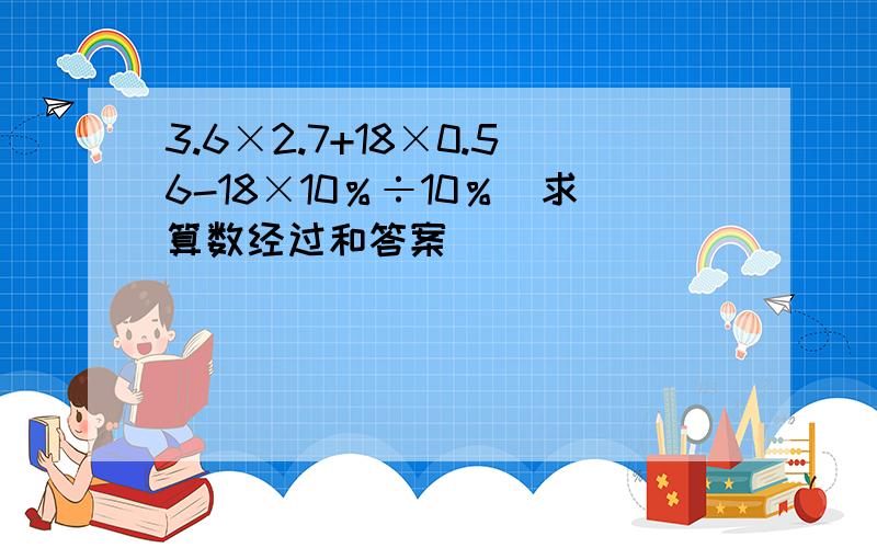 3.6×2.7+18×0.56-18×10％÷10％（求算数经过和答案）