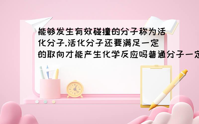 能够发生有效碰撞的分子称为活化分子.活化分子还要满足一定的取向才能产生化学反应吗普通分子一定不能产生化学反应因为它是无效碰撞,然后化学分子也并不是全都能产生化学反应还要