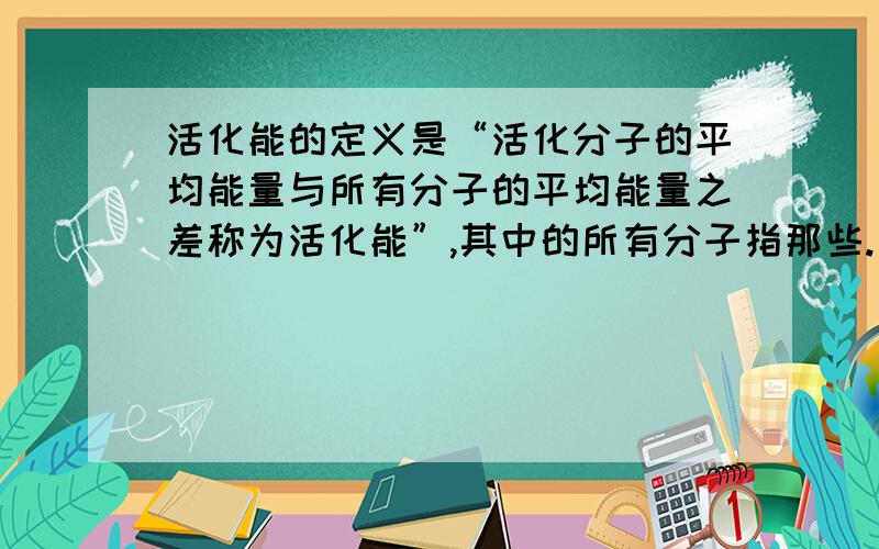 活化能的定义是“活化分子的平均能量与所有分子的平均能量之差称为活化能”,其中的所有分子指那些.如果指的是参加反应的分子,那么如果多数分子的能量都很高,活化能岂不是反而低了吗