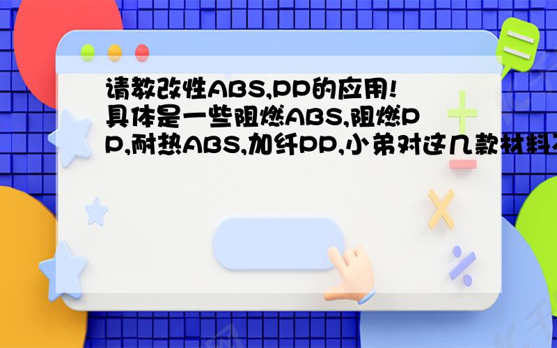 请教改性ABS,PP的应用!具体是一些阻燃ABS,阻燃PP,耐热ABS,加纤PP,小弟对这几款材料不是很敏感,希望有人指点一下相关应用,