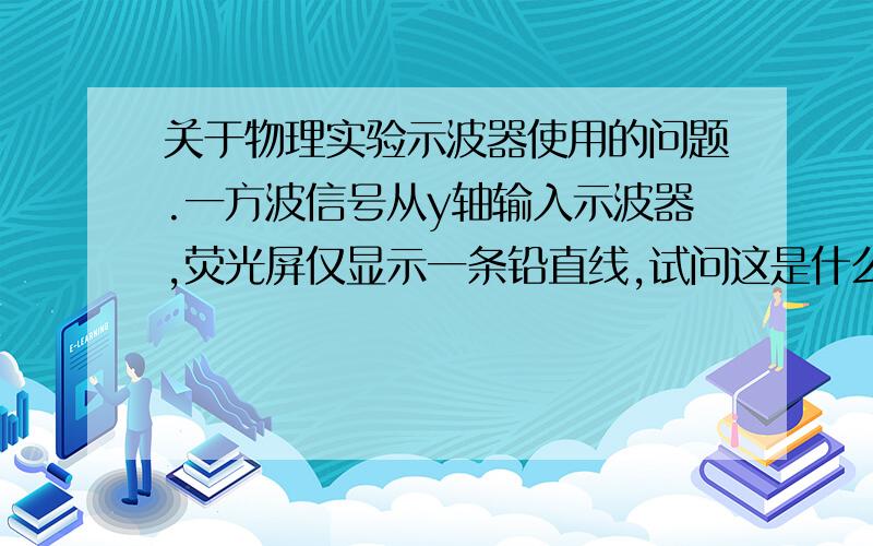 关于物理实验示波器使用的问题.一方波信号从y轴输入示波器,荧光屏仅显示一条铅直线,试问这是什么原因?应调节哪些开关和按钮,方能使荧光屏显示方波来?