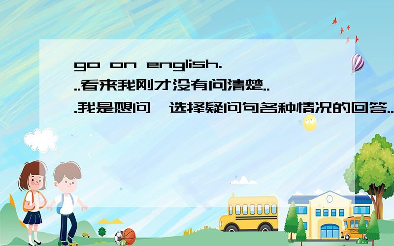 go on english...看来我刚才没有问清楚...我是想问,选择疑问句各种情况的回答..例如:Do you like blue or purple?如果是两样都喜欢,怎么回答?如果是两样都不喜欢,又怎样回答?请回答完整...