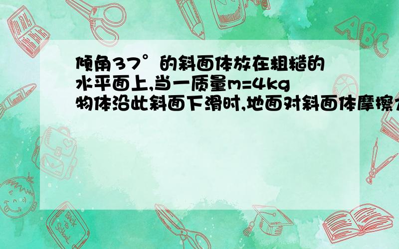 倾角37°的斜面体放在粗糙的水平面上,当一质量m=4kg物体沿此斜面下滑时,地面对斜面体摩擦力大小为8N.求1.物体m受到斜面的支持力和摩擦力2.物体下滑的加速度