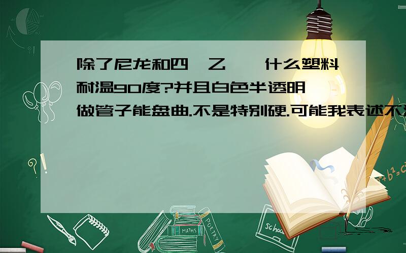 除了尼龙和四氟乙烯,什么塑料耐温90度?并且白色半透明,做管子能盘曲.不是特别硬.可能我表述不清楚.有一定韧性,能盘曲,但捏不动,白色半透明,耐90温度.除了尼龙和四氟乙烯.聚乙烯可以么.