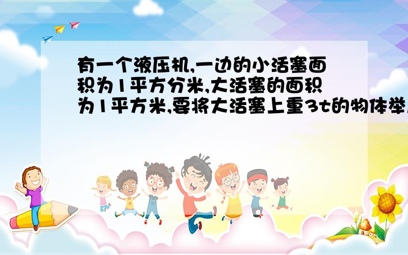 有一个液压机,一边的小活塞面积为1平方分米,大活塞的面积为1平方米,要将大活塞上重3t的物体举起来,在小活塞上至少要加______N的压力.（G等于10N/KG）过程阿.装的是同一种液体 并且液面相平