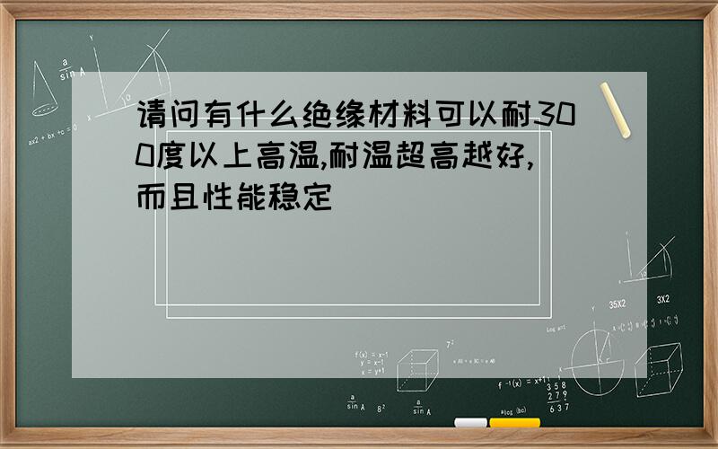 请问有什么绝缘材料可以耐300度以上高温,耐温超高越好,而且性能稳定