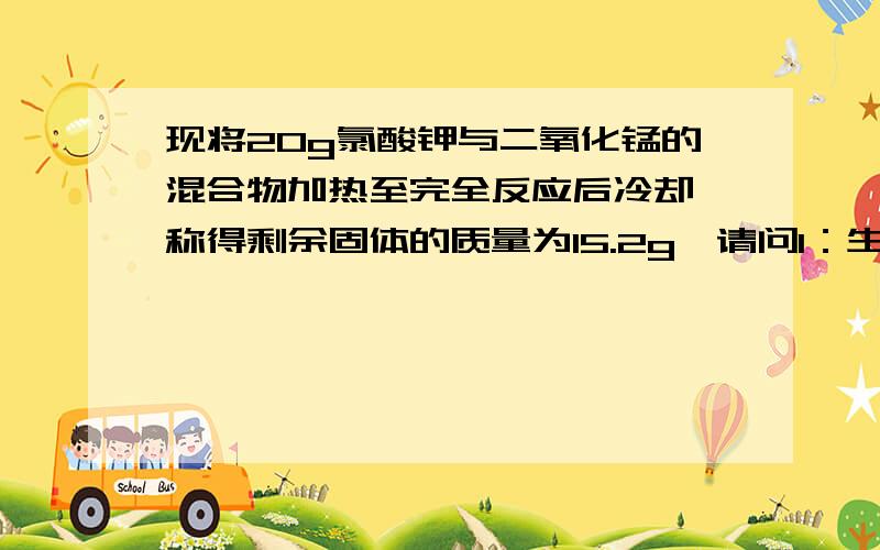 现将20g氯酸钾与二氧化锰的混合物加热至完全反应后冷却,称得剩余固体的质量为15.2g,请问1：生成氧气质量为多少 2：剩余固体中氯化钾质量为多少