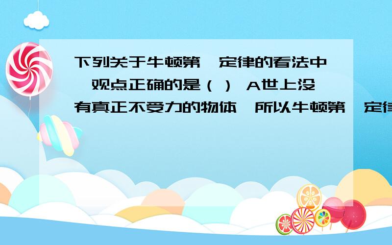 下列关于牛顿第一定律的看法中,观点正确的是（） A世上没有真正不受力的物体,所以牛顿第一定律是不可能实现的定律 B牛顿第一定律无法用物理实验验证,所以它只能是一种推测 C惯性是物