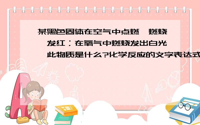 某黑色固体在空气中点燃,燃烧,发红；在氧气中燃烧发出白光,此物质是什么?化学反应的文字表达式是什么?若有详细回答者,在下不胜受恩感激!