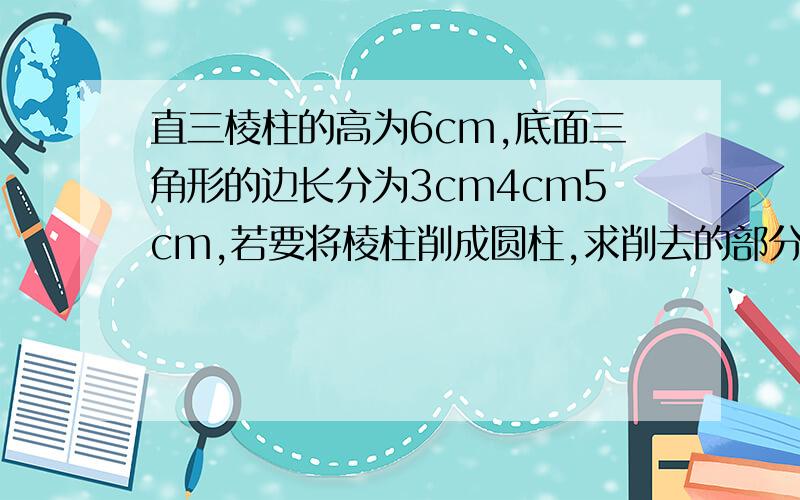 直三棱柱的高为6cm,底面三角形的边长分为3cm4cm5cm,若要将棱柱削成圆柱,求削去的部分最小值给出的答案看不懂