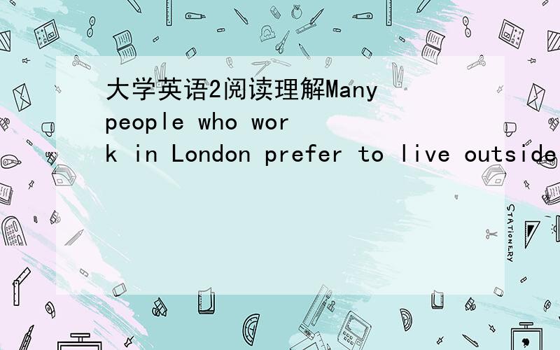 大学英语2阅读理解Many people who work in London prefer to live outside it,and to go in to their offices or schools every day by train,car or bus,even though this means they have to get up early in the morning and reach home late in the evenin