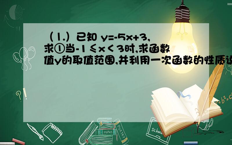 （⒈）已知 y=-5x+3,求①当-1≤x＜3时,求函数值y的取值范围,并利用一次函数的性质说明理由.②当-1＜x≤3时,且自变量x的取值范围.⑵已知一次函数y=-0.5x+3.求：①作出函数的图像.（不过,函数图