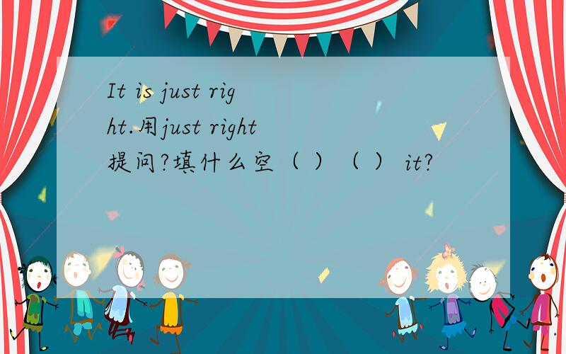 It is just right.用just right提问?填什么空（ ）（ ） it?