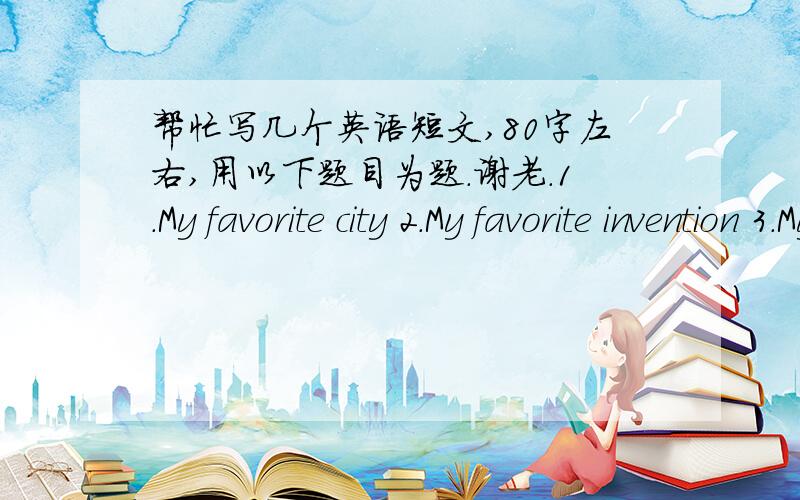 帮忙写几个英语短文,80字左右,用以下题目为题.谢老.1.My favorite city 2.My favorite invention 3.My English learning 4.写一封信给Dick,介绍过去与现在的变化 5.If I were a teacher 6.How to protect our Enviironment 7.Money