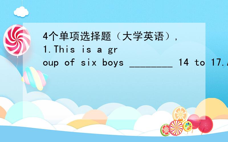 4个单项选择题（大学英语）,1.This is a group of six boys ________ 14 to 17.A.aged B.ages C.aging D.age 2.We hurried on,our heads ________ against the wind,to the bright light ahead.A.being bent B.bent C.was bent D.was bending 3.After sever