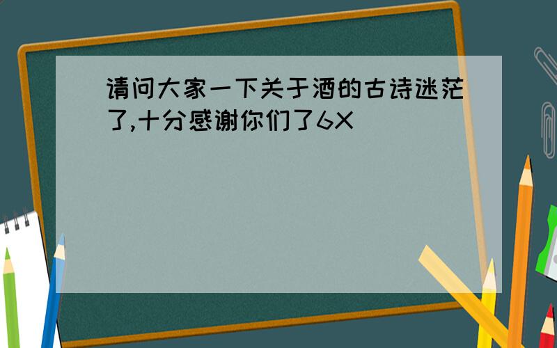 请问大家一下关于酒的古诗迷茫了,十分感谢你们了6X