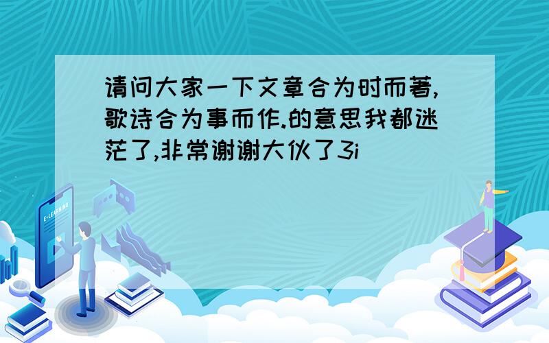 请问大家一下文章合为时而著,歌诗合为事而作.的意思我都迷茫了,非常谢谢大伙了3i