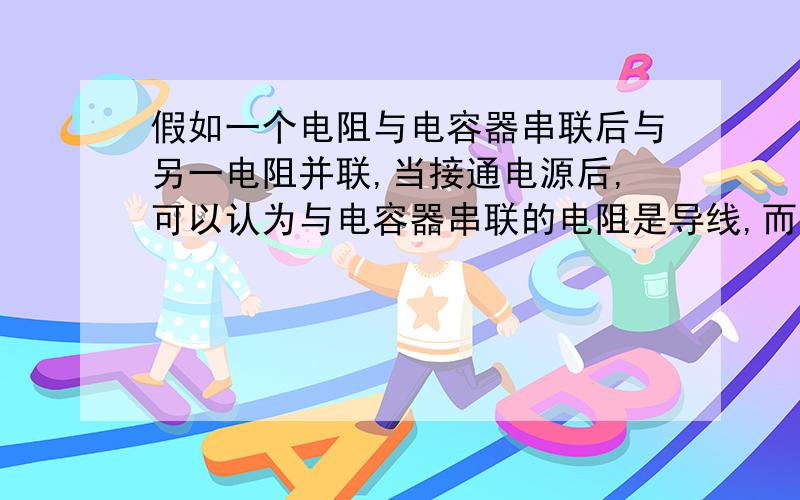 假如一个电阻与电容器串联后与另一电阻并联,当接通电源后,可以认为与电容器串联的电阻是导线,而电容...假如一个电阻与电容器串联后与另一电阻并联,当接通电源后,可以认为与电容器串