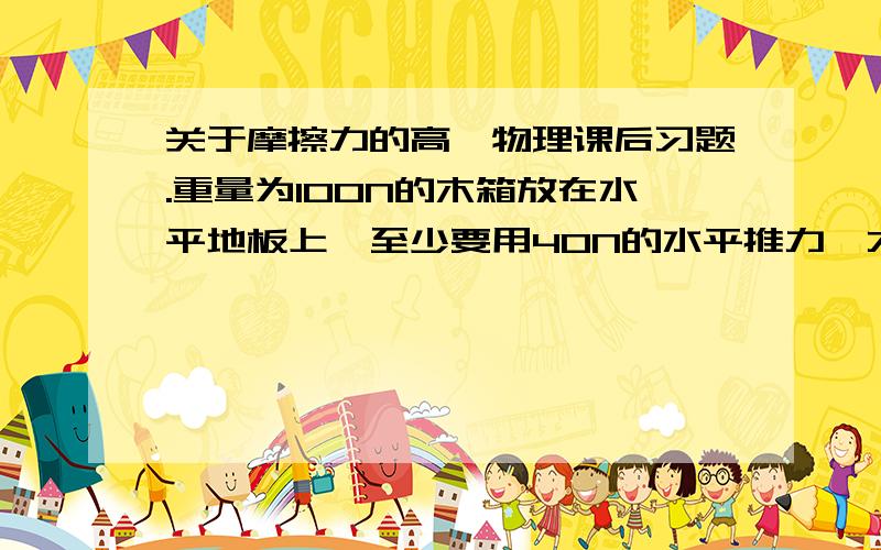 关于摩擦力的高一物理课后习题.重量为100N的木箱放在水平地板上,至少要用40N的水平推力,才能使它从原地开始运动.木箱与地板间最大的静摩擦力Fmax=__________.木箱从原地移动以后,以38N的水平