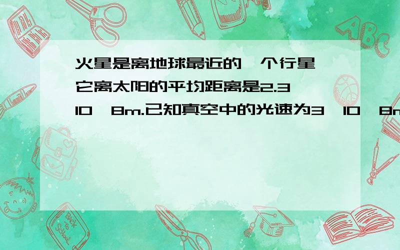 火星是离地球最近的一个行星,它离太阳的平均距离是2.3×10^8m.已知真空中的光速为3×10^8m/s,太阳发出的光到达火星需要多长时间?【这是物理题,不是天文!求完整解题过程,用已知,求,答的方式