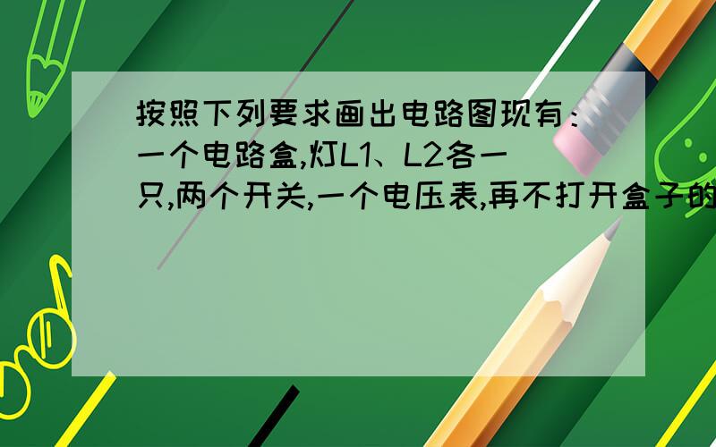 按照下列要求画出电路图现有：一个电路盒,灯L1、L2各一只,两个开关,一个电压表,再不打开盒子的情况下,探究盒内的电路结构实验：闭合S1、断开S2,L1与L2都亮,电压表有示数U1闭合S2、断开S1,L1