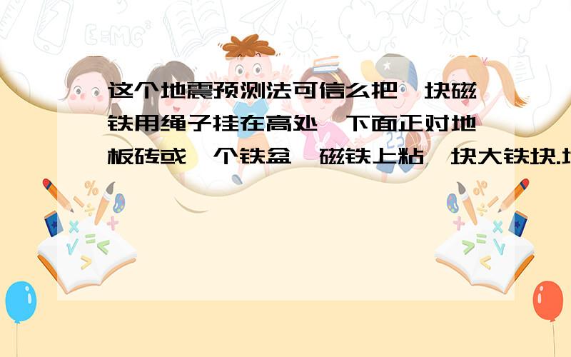 这个地震预测法可信么把一块磁铁用绳子挂在高处,下面正对地板砖或一个铁盆,磁铁上粘一块大铁块.地震前地球磁场发生剧烈变化,磁铁会失去磁性.铁块掉下来,落在地上或盆上,发出响声.此