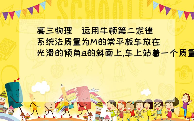 高三物理  运用牛顿第二定律系统法质量为M的常平板车放在光滑的倾角a的斜面上,车上站着一个质量为m的人,若要平板车静止在斜面上,车上的人可以那人对车的力是怎么回事啊