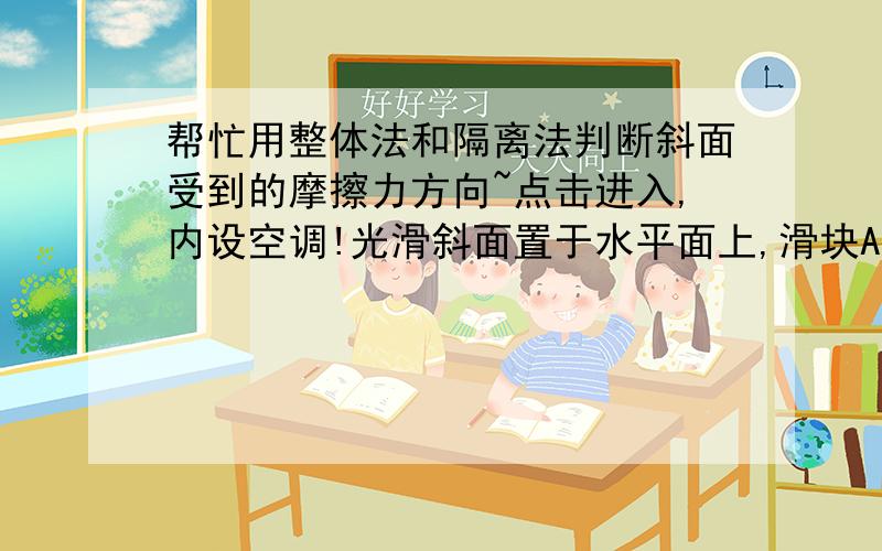 帮忙用整体法和隔离法判断斜面受到的摩擦力方向~点击进入,内设空调!光滑斜面置于水平面上,滑块A沿斜面加速下滑,B始终静止.问1.B受摩擦力的方向向哪?（向左,这个就不用解释了）2.AB整体