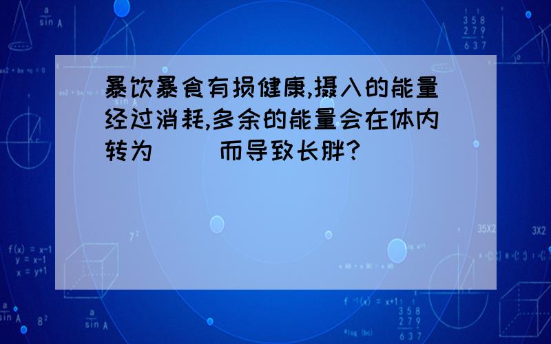 暴饮暴食有损健康,摄入的能量经过消耗,多余的能量会在体内转为（ ）而导致长胖?