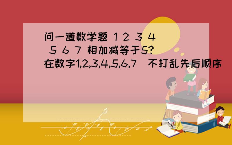 问一道数学题 1 2 3 4 5 6 7 相加减等于5?在数字1,2,3,4,5,6,7（不打乱先后顺序）的前面加上＋或－,使他们的和为5,怎么算 有出几种方案?