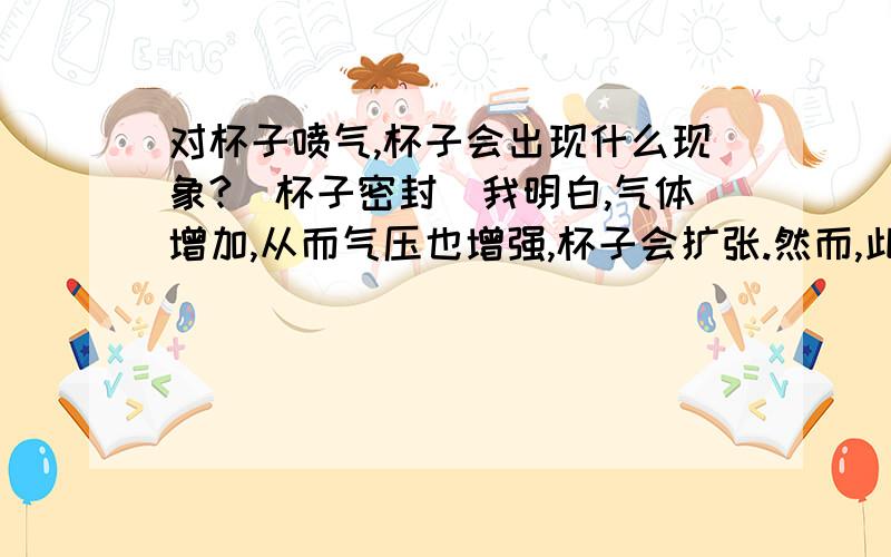 对杯子喷气,杯子会出现什么现象?（杯子密封）我明白,气体增加,从而气压也增强,杯子会扩张.然而,此时在喷的同时,流速也增大,气压也应该减小啊.这样两个矛盾的因素,该怎么考虑.